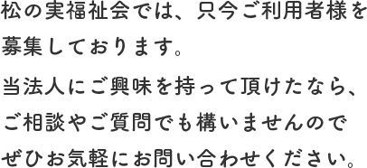 松の実福祉会では、只今ご利用者様を募集しております。当法人にご興味を持って頂けたなら、ご相談やご質問でも構いませんのでぜひお気軽にお問い合わせください。