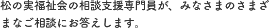 松の実福祉会の相談支援専門員が、みなさまのさまざまなご相談にお答えします。