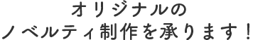 オリジナルのノベルティ制作を承わります！